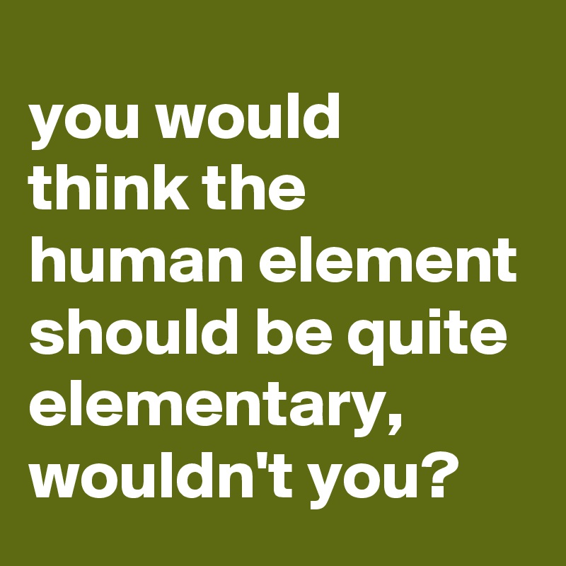 you would 
think the 
human element should be quite elementary, wouldn't you?