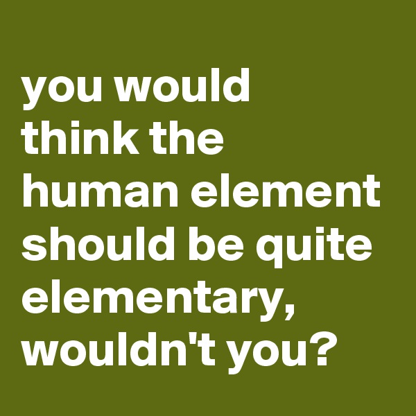 you would 
think the 
human element should be quite elementary, wouldn't you?