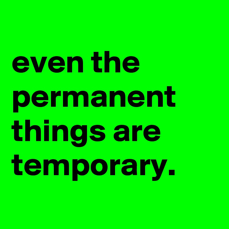 
even the permanent things are temporary.
