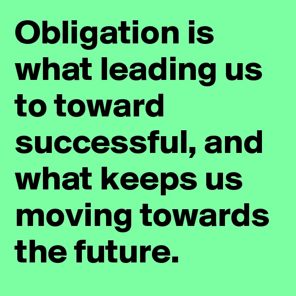 Obligation is what leading us to toward successful, and what keeps us moving towards the future. 