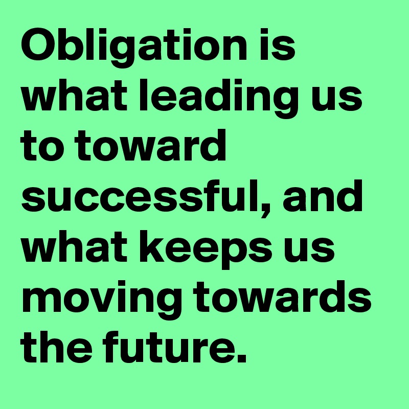 Obligation is what leading us to toward successful, and what keeps us moving towards the future. 