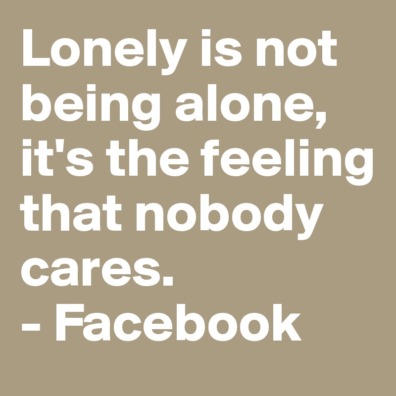 Lonely is not being alone, it's the feeling that nobody cares.
- Facebook