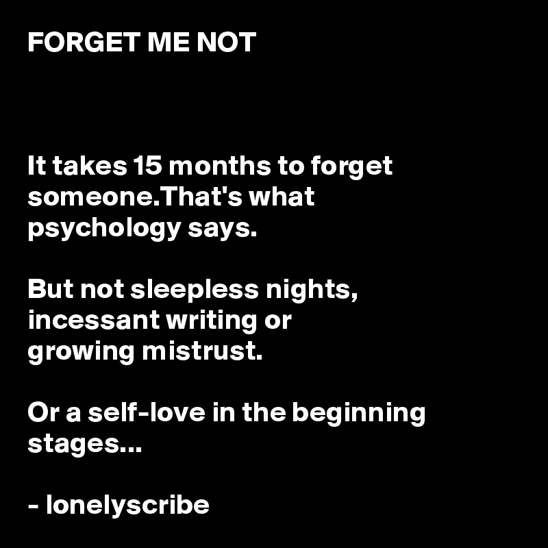 FORGET ME NOT 



It takes 15 months to forget someone.That's what 
psychology says.

But not sleepless nights,
incessant writing or 
growing mistrust.

Or a self-love in the beginning stages...

- lonelyscribe 