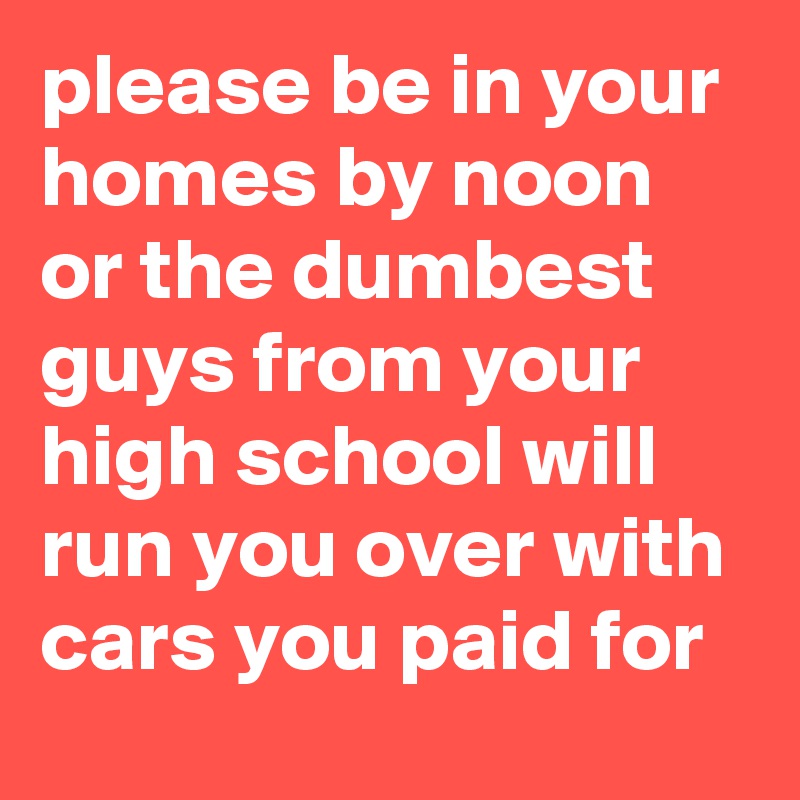 please be in your homes by noon or the dumbest guys from your high school will run you over with cars you paid for