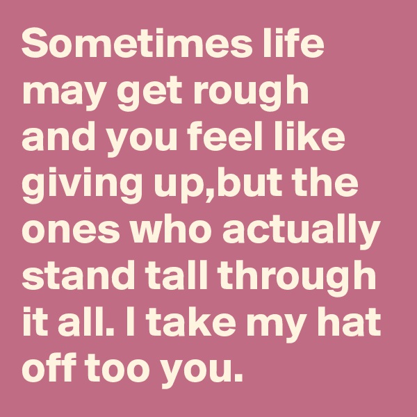 Sometimes life may get rough and you feel like giving up,but the ones who actually stand tall through it all. I take my hat off too you.