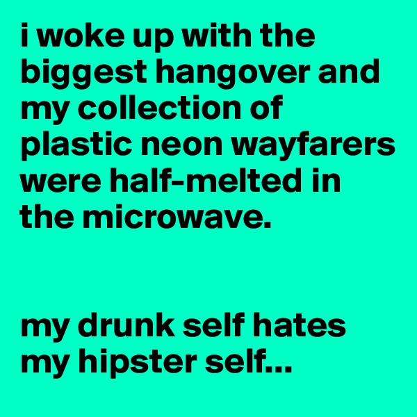 i woke up with the biggest hangover and my collection of plastic neon wayfarers were half-melted in the microwave. 


my drunk self hates my hipster self...
