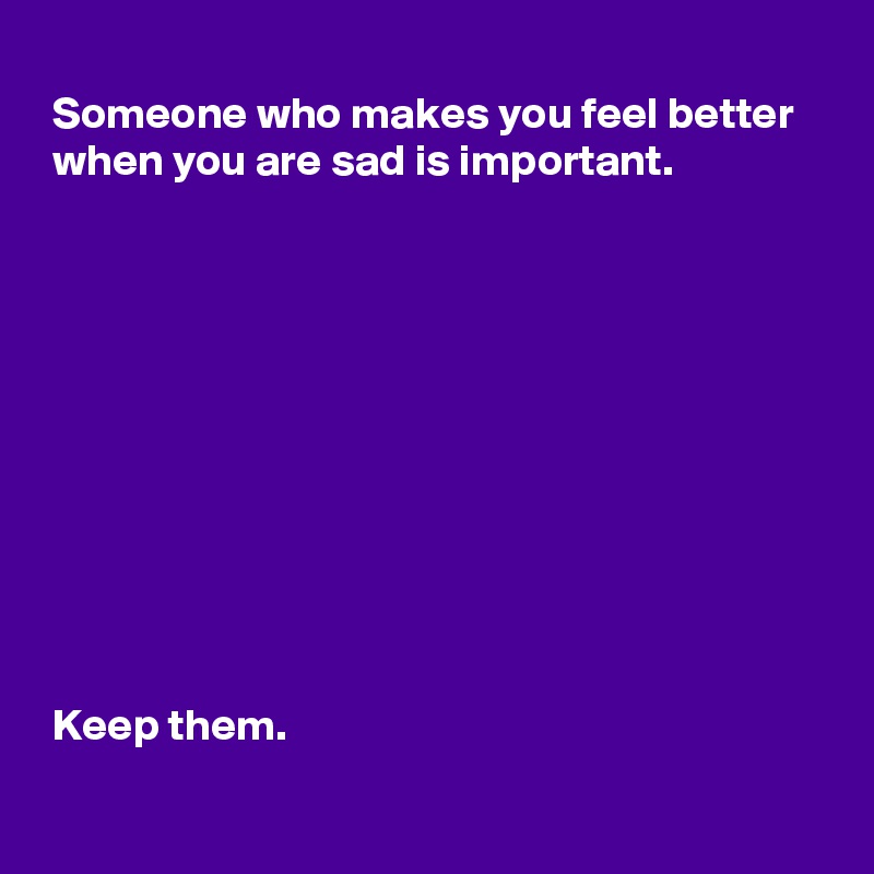 
 Someone who makes you feel better 
 when you are sad is important.









 

 Keep them.
