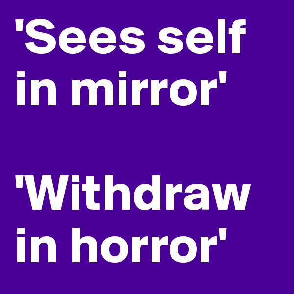 'Sees self in mirror'

'Withdraw in horror'