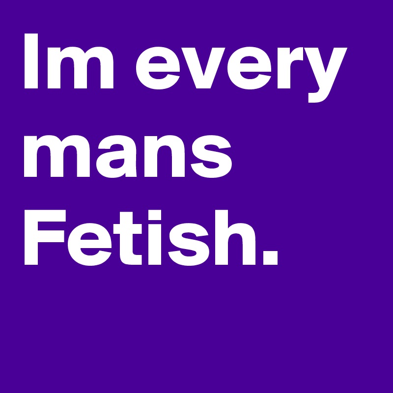 Im every mans Fetish.
