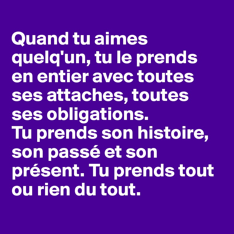 
Quand tu aimes quelq'un, tu le prends en entier avec toutes ses attaches, toutes ses obligations. 
Tu prends son histoire, son passé et son présent. Tu prends tout ou rien du tout.
