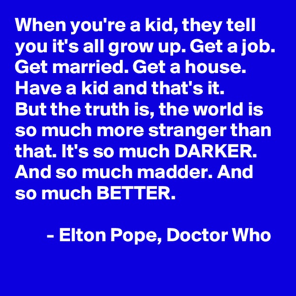 When you're a kid, they tell you it's all grow up. Get a job. Get married. Get a house. Have a kid and that's it.
But the truth is, the world is so much more stranger than that. It's so much DARKER. And so much madder. And so much BETTER.

        - Elton Pope, Doctor Who