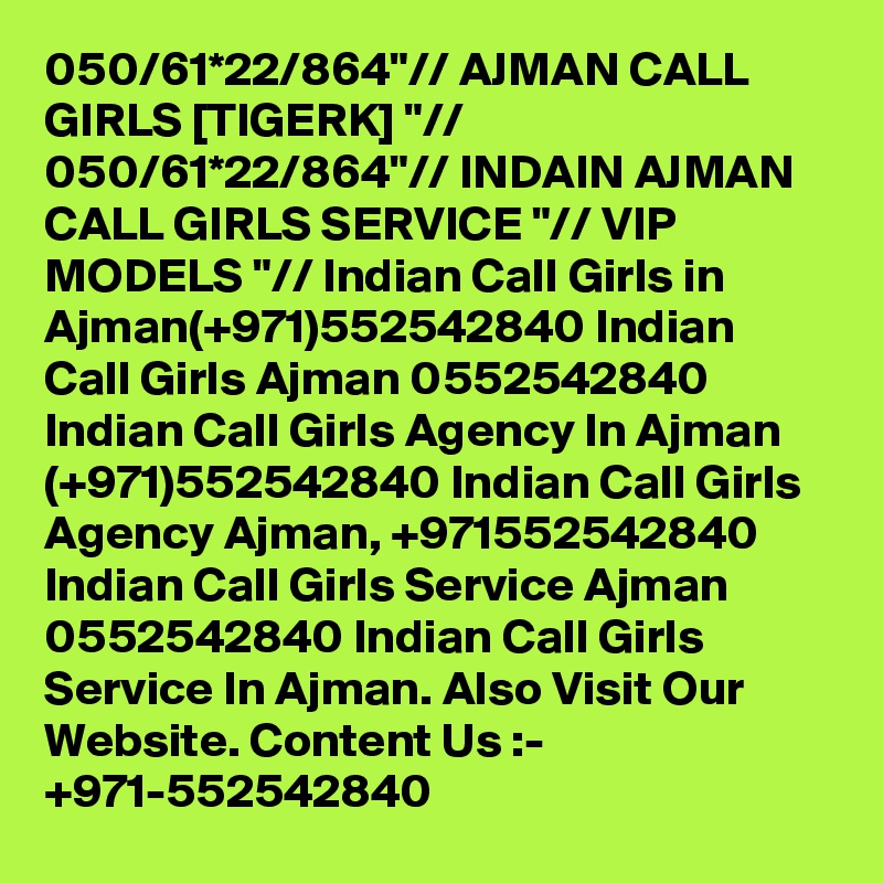 050/61*22/864"// AJMAN CALL GIRLS [TIGERK] "// 050/61*22/864"// INDAIN AJMAN CALL GIRLS SERVICE "// VIP MODELS "// Indian Call Girls in Ajman(+971)552542840 Indian Call Girls Ajman 0552542840 Indian Call Girls Agency In Ajman (+971)552542840 Indian Call Girls Agency Ajman, +971552542840 Indian Call Girls Service Ajman 0552542840 Indian Call Girls Service In Ajman. Also Visit Our Website. Content Us :- +971-552542840
