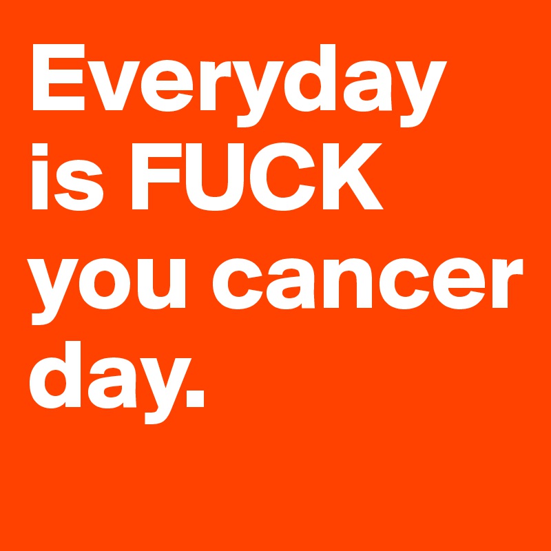 Everyday is FUCK you cancer day.