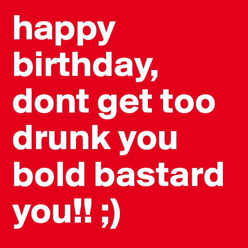 happy birthday, dont get too drunk you bold bastard you!! ;)