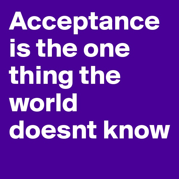 Acceptance is the one thing the world doesnt know