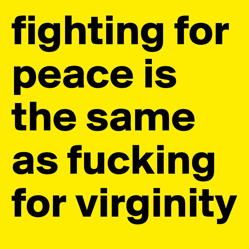 fighting for peace is the same as fucking for virginity