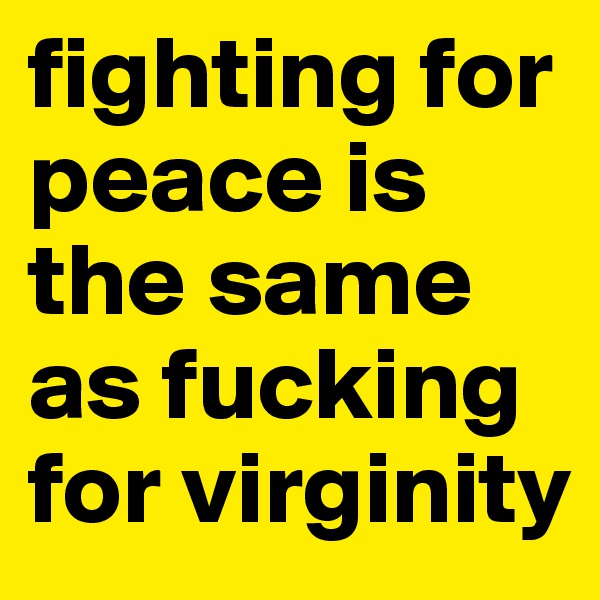 fighting for peace is the same as fucking for virginity