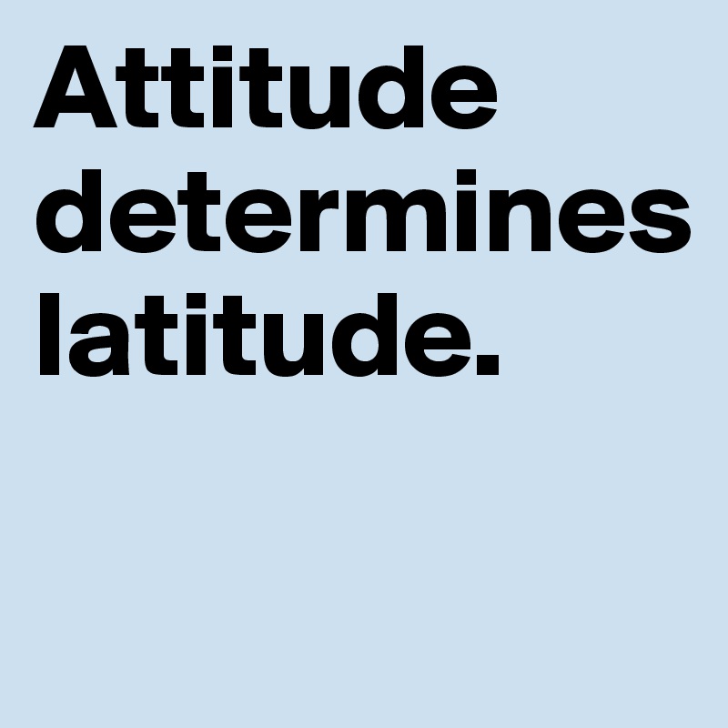 Attitude
determines
latitude.

