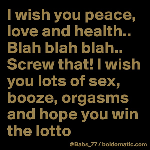 I wish you peace, love and health..
Blah blah blah.. Screw that! I wish you lots of sex, booze, orgasms and hope you win the lotto