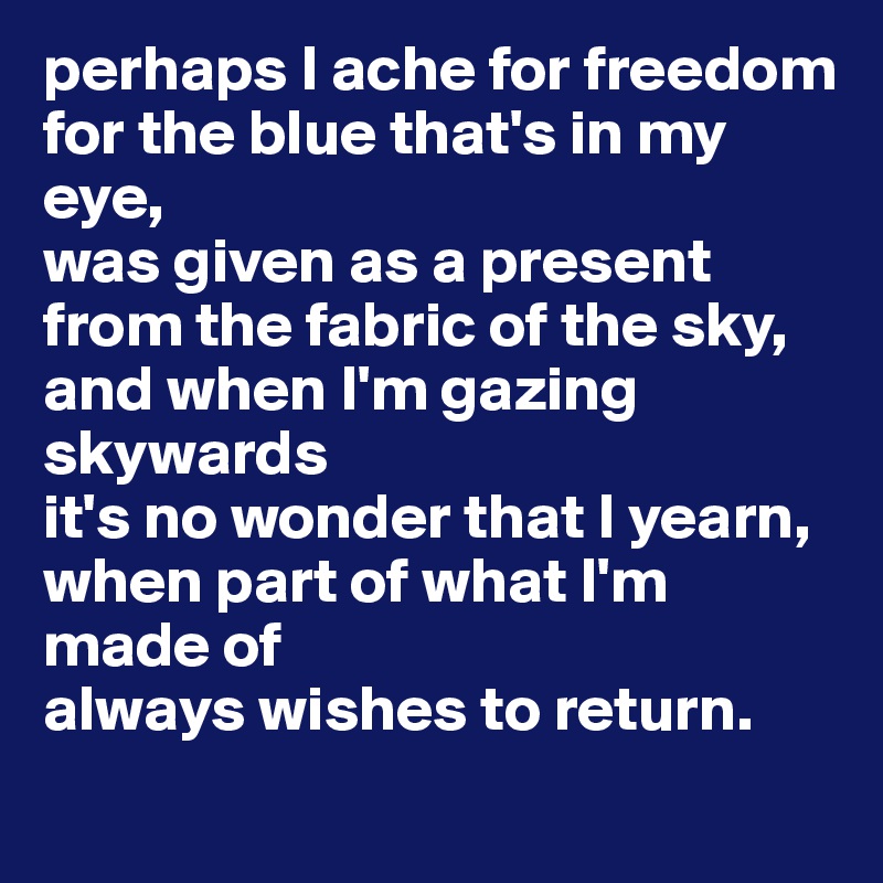 perhaps I ache for freedom 
for the blue that's in my eye, 
was given as a present from the fabric of the sky, 
and when I'm gazing skywards 
it's no wonder that I yearn, 
when part of what I'm made of 
always wishes to return. 
