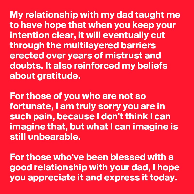 My relationship with my dad taught me to have hope that when you keep your intention clear, it will eventually cut through the multilayered barriers erected over years of mistrust and doubts. It also reinforced my beliefs about gratitude.

For those of you who are not so fortunate, I am truly sorry you are in such pain, because I don't think I can imagine that, but what I can imagine is still unbearable.

For those who've been blessed with a good relationship with your dad, I hope you appreciate it and express it today.