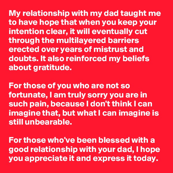 My relationship with my dad taught me to have hope that when you keep your intention clear, it will eventually cut through the multilayered barriers erected over years of mistrust and doubts. It also reinforced my beliefs about gratitude.

For those of you who are not so fortunate, I am truly sorry you are in such pain, because I don't think I can imagine that, but what I can imagine is still unbearable.

For those who've been blessed with a good relationship with your dad, I hope you appreciate it and express it today.