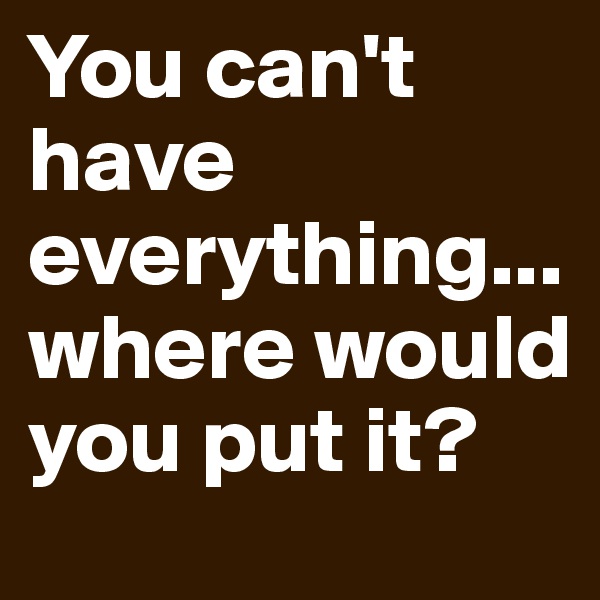 You can't have everything...where would you put it?