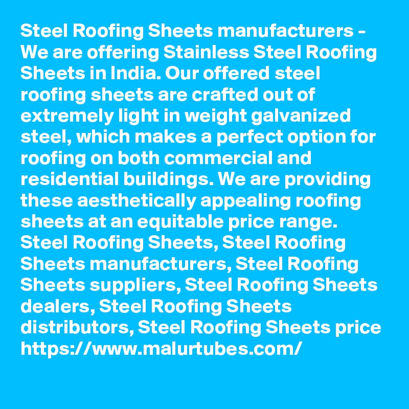 Steel Roofing Sheets manufacturers - We are offering Stainless Steel Roofing Sheets in India. Our offered steel roofing sheets are crafted out of extremely light in weight galvanized steel, which makes a perfect option for roofing on both commercial and residential buildings. We are providing these aesthetically appealing roofing sheets at an equitable price range.
Steel Roofing Sheets, Steel Roofing Sheets manufacturers, Steel Roofing Sheets suppliers, Steel Roofing Sheets dealers, Steel Roofing Sheets distributors, Steel Roofing Sheets price
https://www.malurtubes.com/