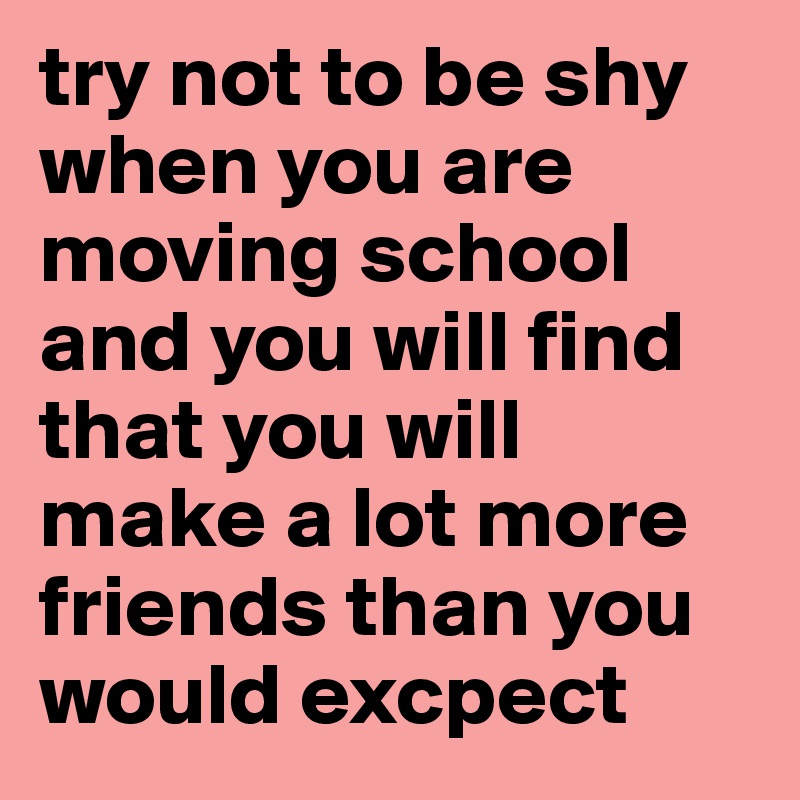 try not to be shy when you are moving school and you will find that you will make a lot more friends than you would excpect