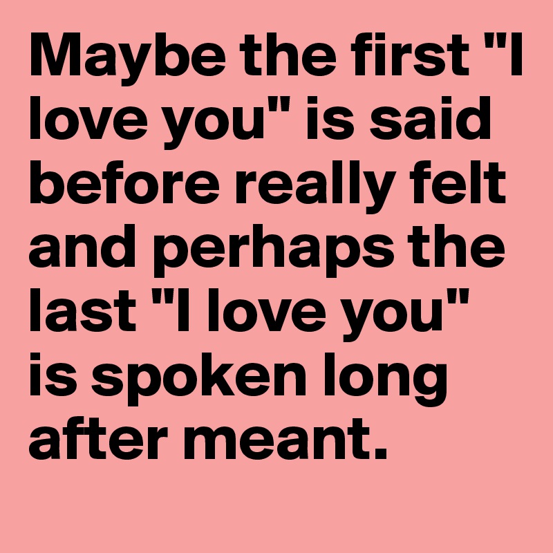 Maybe the first "I love you" is said before really felt and perhaps the last "I love you" is spoken long after meant.