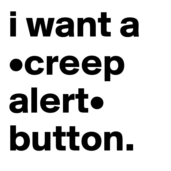 i want a •creep alert•
button.