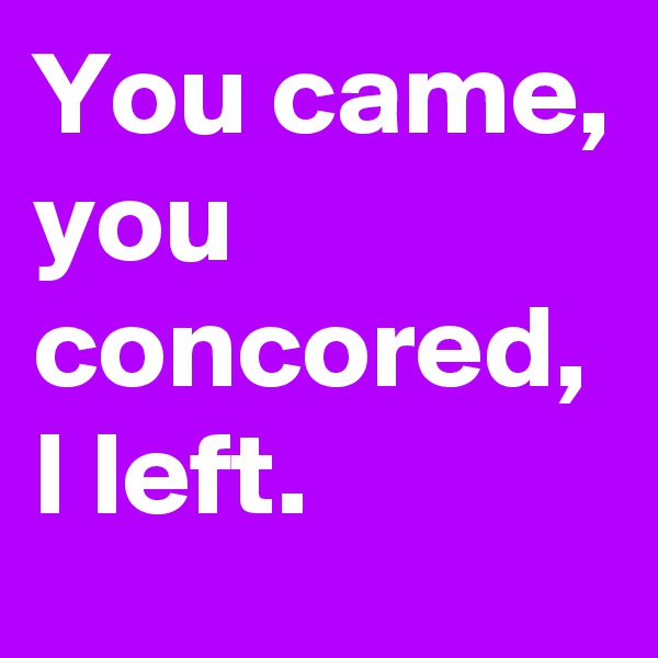 You came, 
you concored, I left.