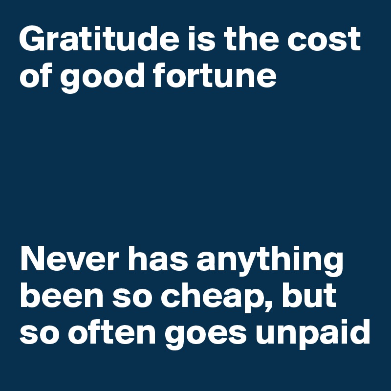 Gratitude is the cost of good fortune




Never has anything been so cheap, but so often goes unpaid