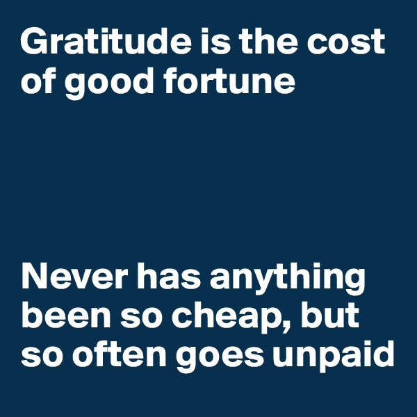 Gratitude is the cost of good fortune




Never has anything been so cheap, but so often goes unpaid