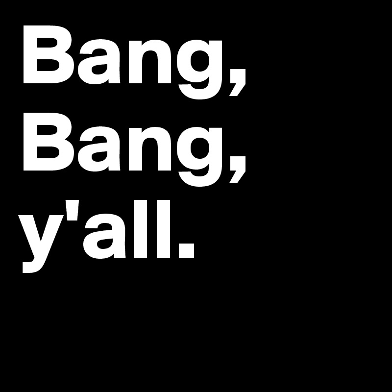 Bang,
Bang, 
y'all. 
