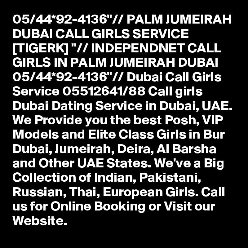 05/44*92-4136"// PALM JUMEIRAH DUBAI CALL GIRLS SERVICE [TIGERK] "// INDEPENDNET CALL GIRLS IN PALM JUMEIRAH DUBAI 05/44*92-4136"// Dubai Call Girls Service 05512641/88 Call girls Dubai Dating Service in Dubai, UAE. We Provide you the best Posh, VIP Models and Elite Class Girls in Bur Dubai, Jumeirah, Deira, Al Barsha and Other UAE States. We've a Big Collection of Indian, Pakistani, Russian, Thai, European Girls. Call us for Online Booking or Visit our Website.