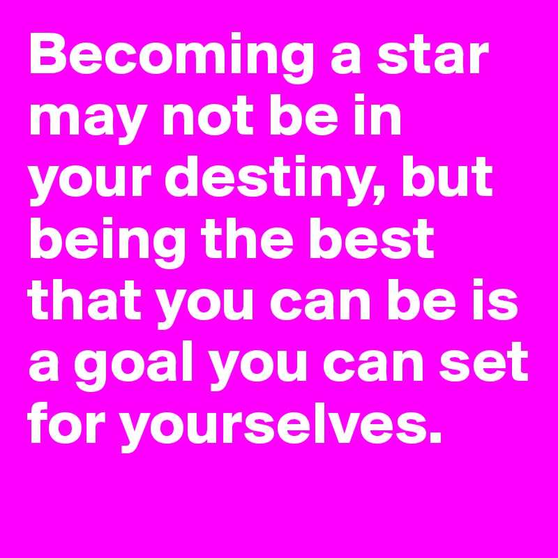 Becoming a star may not be in your destiny, but being the best that you can be is a goal you can set for yourselves.