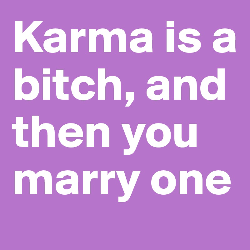 Karma is a bitch, and then you marry one