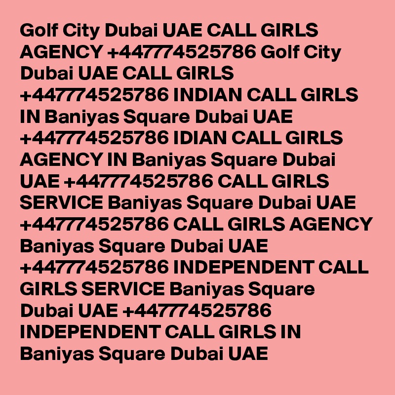 Golf City Dubai UAE CALL GIRLS AGENCY +447774525786 Golf City Dubai UAE CALL GIRLS +447774525786 INDIAN CALL GIRLS IN Baniyas Square Dubai UAE +447774525786 IDIAN CALL GIRLS AGENCY IN Baniyas Square Dubai UAE +447774525786 CALL GIRLS SERVICE Baniyas Square Dubai UAE +447774525786 CALL GIRLS AGENCY Baniyas Square Dubai UAE +447774525786 INDEPENDENT CALL GIRLS SERVICE Baniyas Square Dubai UAE +447774525786 INDEPENDENT CALL GIRLS IN Baniyas Square Dubai UAE