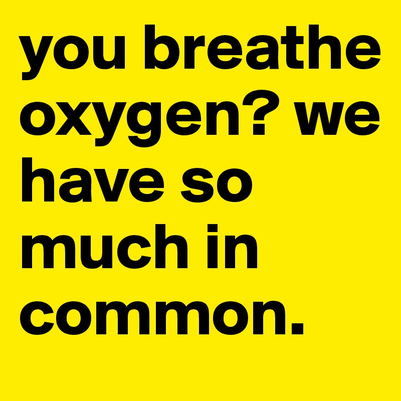 you breathe oxygen? we have so much in common.