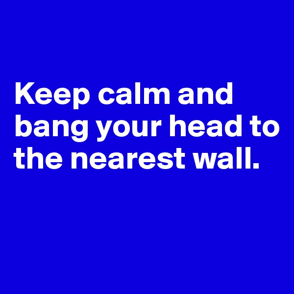 

Keep calm and bang your head to the nearest wall.

