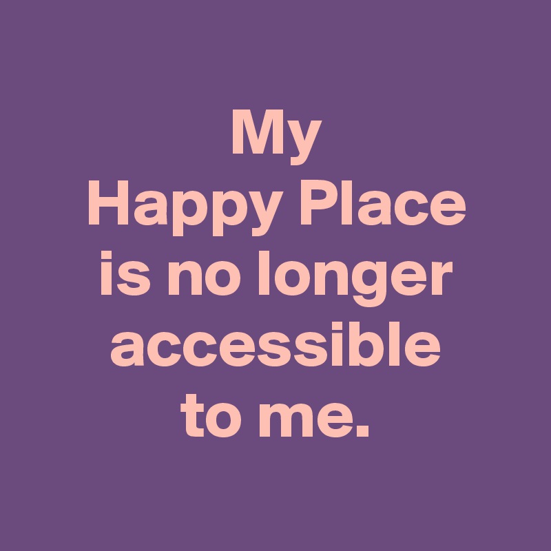 
 My
 Happy Place
 is no longer
 accessible
 to me.
