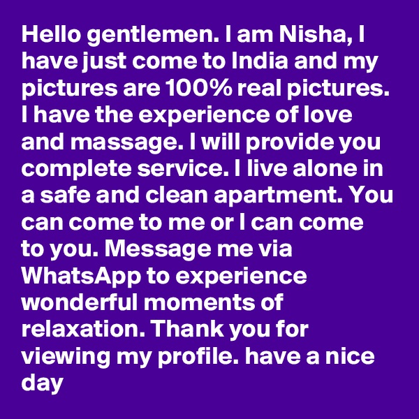 Hello gentlemen. I am Nisha, I have just come to India and my pictures are 100% real pictures. I have the experience of love and massage. I will provide you complete service. I live alone in a safe and clean apartment. You can come to me or I can come to you. Message me via WhatsApp to experience wonderful moments of relaxation. Thank you for viewing my profile. have a nice day