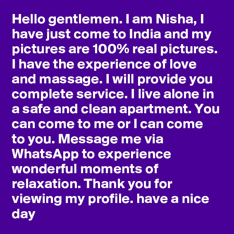 Hello gentlemen. I am Nisha, I have just come to India and my pictures are 100% real pictures. I have the experience of love and massage. I will provide you complete service. I live alone in a safe and clean apartment. You can come to me or I can come to you. Message me via WhatsApp to experience wonderful moments of relaxation. Thank you for viewing my profile. have a nice day