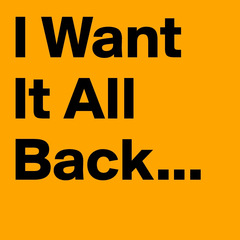I Want It All Back...