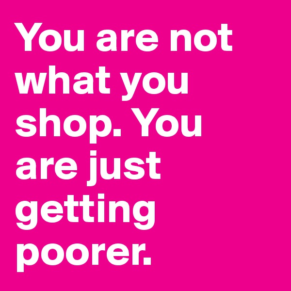 You are not what you shop. You are just getting poorer.