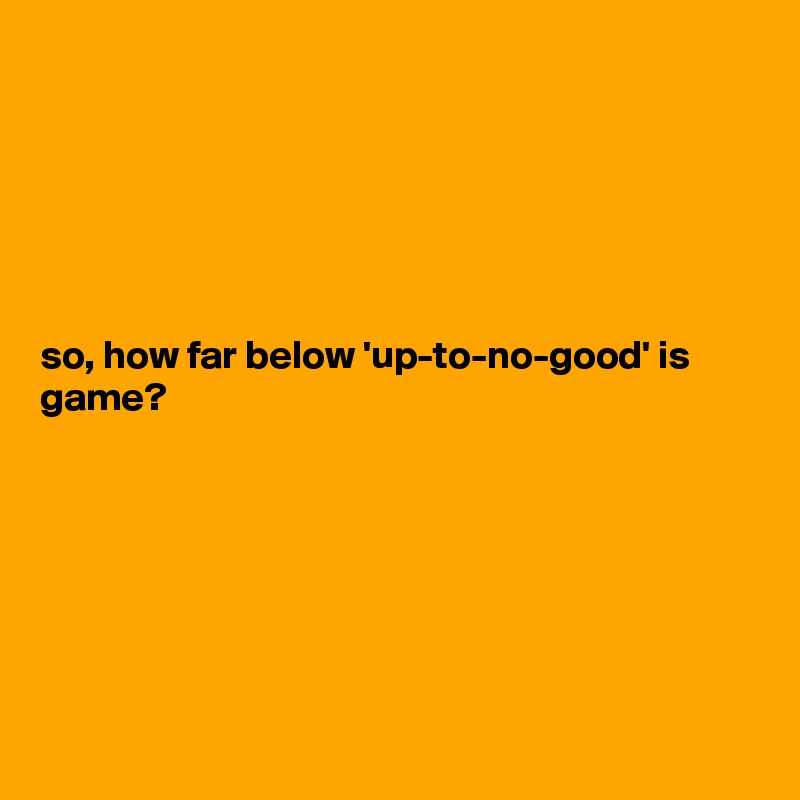 






so, how far below 'up-to-no-good' is game? 







