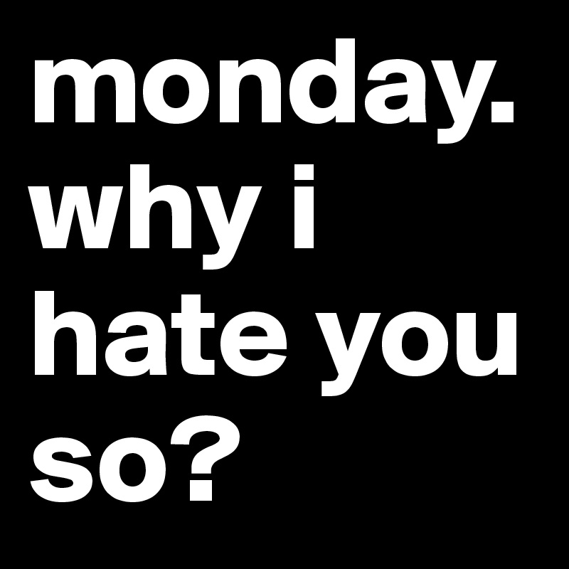 monday. why i hate you so? 