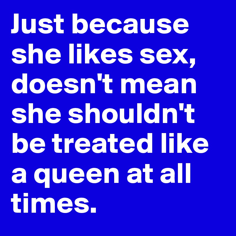 Just because she likes sex, doesn't mean she shouldn't be treated like a queen at all times.
