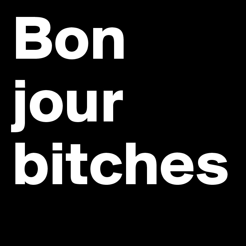 Bon jour 
bitches